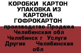 КОРОБКИ, КАРТОН, УПАКОВКА ИЗ КАРТОНА, ГОФРОКАРТОН: производство/Продажа - Челябинская обл., Челябинск г. Услуги » Другие   . Челябинская обл.